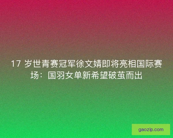 17 岁世青赛冠军徐文婧即将亮相国际赛场：国羽女单新希望破茧而出