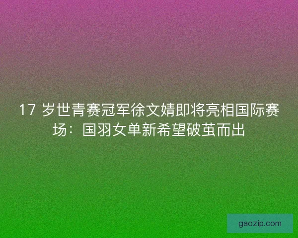17 岁世青赛冠军徐文婧即将亮相国际赛场：国羽女单新希望破茧而出