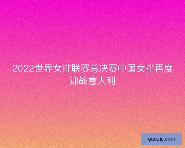 2022世界女排联赛总决赛中国女排再度迎战意大利