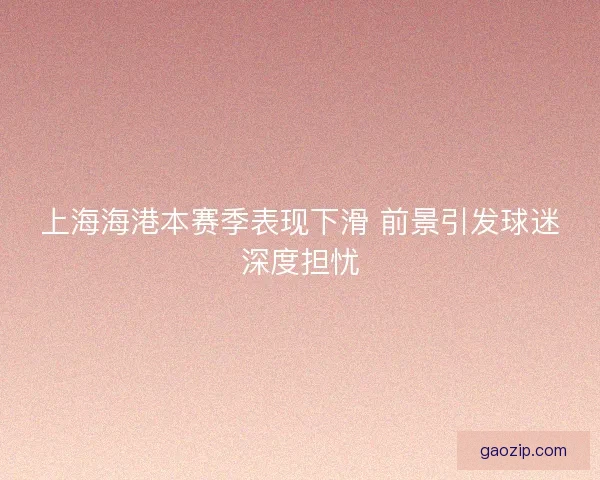 上海海港本赛季表现下滑 前景引发球迷深度担忧