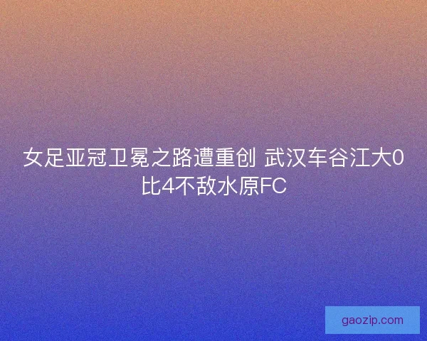 女足亚冠卫冕之路遭重创 武汉车谷江大0比4不敌水原FC